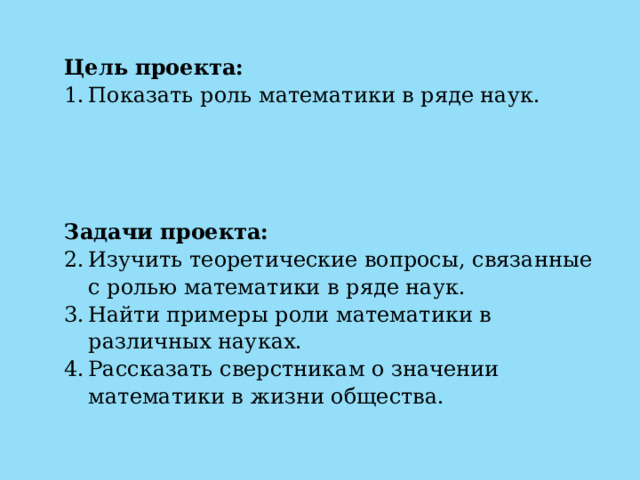 Цель проекта: Показать роль математики в ряде наук.    Задачи проекта: Изучить теоретические вопросы, связанные с ролью математики в ряде наук. Найти примеры роли математики в различных науках. Рассказать сверстникам о значении математики в жизни общества. 