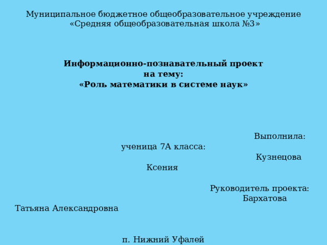 Муниципальное бюджетное общеобразовательное учреждение  «Средняя общеобразовательная школа №3» Информационно-познавательный проект на тему: «Роль математики в системе наук»    Выполнила: ученица 7А класса:  Кузнецова Ксения    Руководитель проекта:  Бархатова Татьяна Александровна п. Нижний Уфалей 2024 