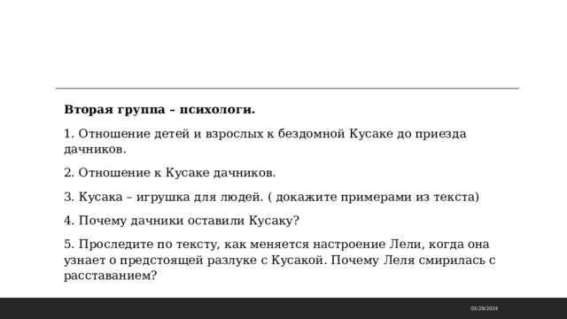 Вторая группа – психологи. 1. Отношение детей и взрослых к бездомной Кусаке до приезда дачников. 2. Отношение к Кусаке дачников. 3. Кусака – игрушка для людей. ( докажите примерами из текста) 4. Почему дачники оставили Кусаку? 5. Проследите по тексту, как меняется настроение Лели, когда она узнает о предстоящей разлуке с Кусакой. Почему Леля смирилась с расставанием?    03/29/2024 