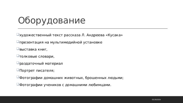 Оборудование художественный текст рассказа Л. Андреева «Кусака» презентация на мультимедийной установке выставка книг, толковые словари, раздаточный материал Портрет писателя; Фотографии домашних животных, брошенных людьми; Фотографии учеников с домашними любимцами. 03/29/2024 
