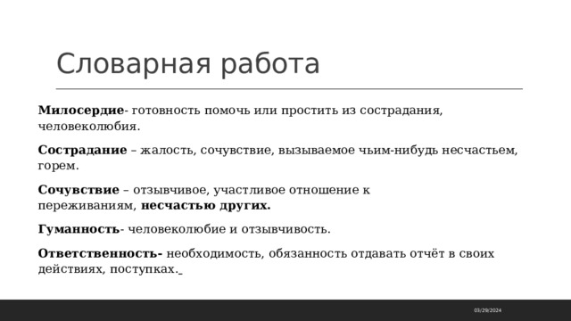 Словарная работа Милосердие - готовность помочь или простить из сострадания, человеколюбия. Сострадание  – жалость, сочувствие, вызываемое чьим-нибудь несчастьем, горем. Сочувствие  – отзывчивое, участливое отношение к переживаниям,  несчастью других. Гуманность - человеколюбие и отзывчивость. Ответственность-  необходимость, обязанность отдавать отчёт в своих действиях, поступках.   03/29/2024 