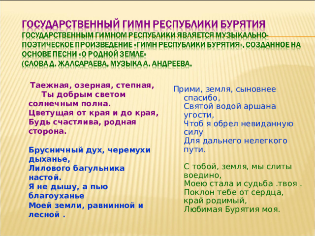  Таежная, озерная, степная, Ты добрым светом солнечным полна.  Цветущая от края и до края,  Будь счастлива, родная сторона.   Брусничный дух, черемухи дыханье,  Лилового багульника настой.  Я не дышу, а пью благоуханье  Моей земли, равнинной и лесной .   Прими, земля, сыновнее спасибо,  Святой водой аршана угости,  Чтоб я обрел невиданную силу  Для дальнего нелегкого пути.   С тобой, земля, мы слиты воедино,  Моею стала и судьба .твоя .  Поклон тебе от сердца, край родимый,  Любимая Бурятия моя.   