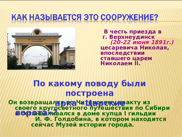  В честь приезда в г. Верхнеудинск (20-22 июня 1891г.)  цесаревича Николая, впоследствии ставшего царем Николаем II.  По какому поводу были построена  арка «Царские ворота»? Он возвращался по Читинскому тракту из своего кругосветного путешествия по Сибири и останавливался в доме купца I гильдии И. Ф. Голдобина, в котором находится сейчас Музей истории города.  