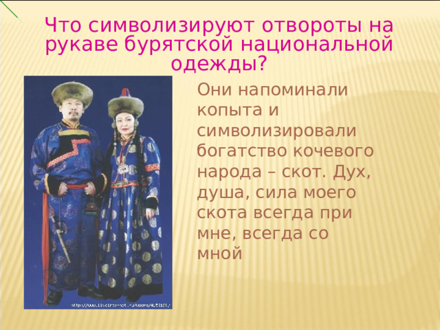 Что символизируют отвороты на рукаве бурятской национальной одежды? Они напоминали копыта и символизировали богатство кочевого народа – скот. Дух, душа, сила моего скота всегда при мне, всегда со мной 