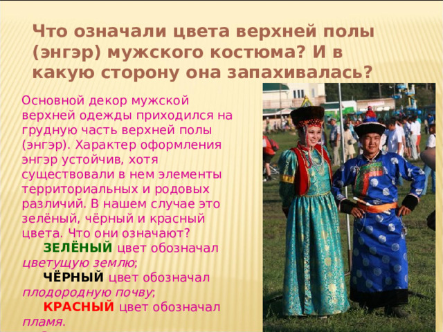 Что означали цвета верхней полы (энгэр) мужского костюма? И в какую сторону она запахивалась? Основной декор мужской верхней одежды приходился на грудную часть верхней полы (энгэр). Характер оформления энгэр устойчив, хотя существовали в нем элементы территориальных и родовых различий. В нашем случае это зелёный, чёрный и красный цвета. Что они означают?   ЗЕЛЁНЫЙ цвет обозначал цветущую землю ;  ЧЁРНЫЙ  цвет обозначал плодородную почву ;   КРАСНЫЙ цвет обозначал пламя .  Запахивался он всегда вправо. 