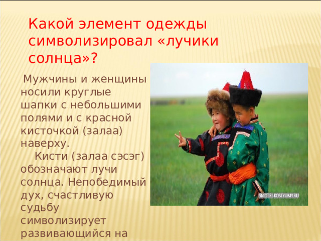 Какой элемент одежды символизировал «лучики солнца»?  Мужчины и женщины носили круглые шапки с небольшими полями и с красной кисточкой (залаа) наверху.  Кисти (залаа сэсэг) обозначают лучи солнца. Непобедимый дух, счастливую судьбу символизирует развивающийся на верхушке шапки залаа.  