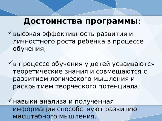 Достоинства программы : высокая эффективность развития и личностного роста ребёнка в процессе обучения; в процессе обучения у детей усваиваются теоретические знания и совмещаются с развитием логического мышления и раскрытием творческого потенциала; навыки анализа и полученная информация способствуют развитию масштабного мышления. 
