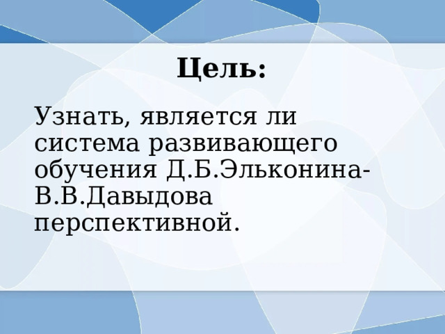Цель: Узнать, является ли система развивающего обучения Д.Б.Эльконина-В.В.Давыдова перспективной. 
