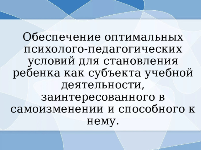 Обеспечение оптимальных психолого-педагогических условий для становления ребенка как субъекта учебной деятельности, заинтересованного в самоизменении и способного к нему. 