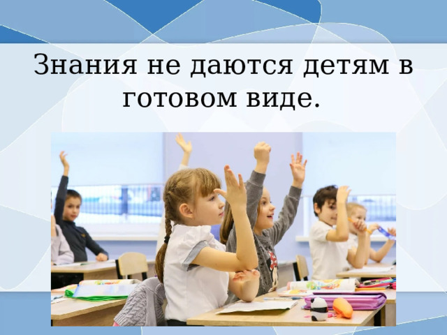 Знания не даются детям в готовом виде.   