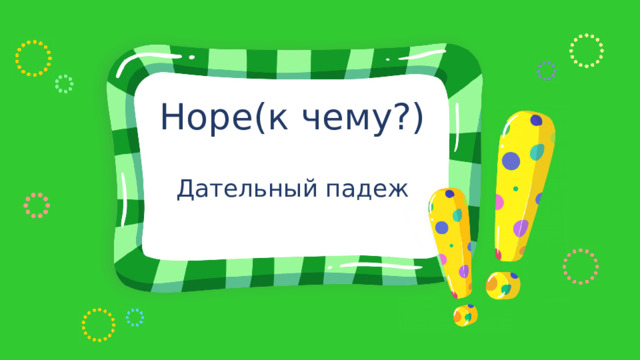Норе(к чему?) Дательный падеж 