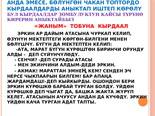   Анда эмесе, бөлүнгөн чакан топтордо кырдаалдарды аныктап иштеп көрөлү  Бул кырдаалдар зомбулуктун кайсы түрүнө кирерин аныктайбыз   « ЖАНЫМ» тобуна кырдаал   Эркин ар дайым атасына чуркап келип, өзүнүн мектептеги көргөн-билгени менен бөлүшчү. Бүгүн да мектептен келип:  -Ата, Марат бүгүн күрөштөн биринчи орунду алды - деп сүйүнчүлөдү.  - Сенчи? -деп сурады атасы  - Мен экинчини алдым-деди Эркин.  - Акмак! Мараттан эмне ң кем? Сенден эч нерсе чыкпаарын билгем! Бар апаңа жардамдаш!-деп кыйкырды. Ошондон бери Эркин күрөшкө барбай турган болду. Үйдөн күрөшкө деп чыгат да, башка жакта жүрүп келет. Атасынын ачуусу андан да күчөдү. Эркин үйдөн кача турган адат тапты. 