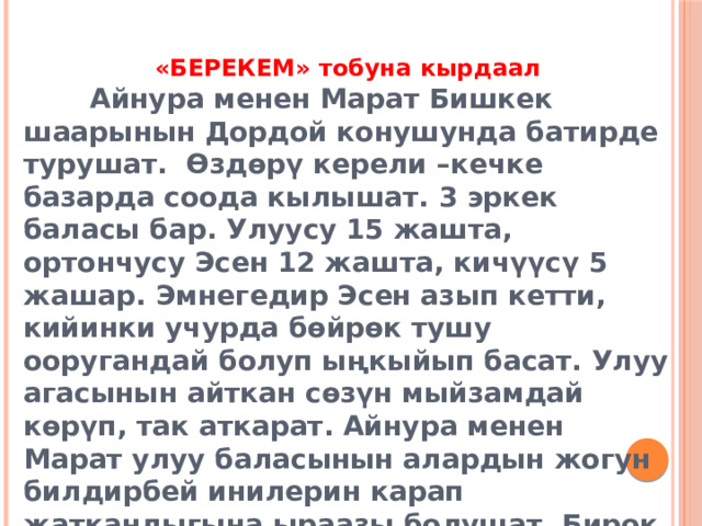 «БЕРЕКЕМ» тобуна кырдаал  Айнура менен Марат Бишкек шаарынын Дордой конушунда батирде турушат. Өздөрү керели –кечке базарда соода кылышат. 3 эркек баласы бар. Улуусу 15 жашта, ортончусу Эсен 12 жашта, кичүүсү 5 жашар. Эмнегедир Эсен азып кетти, кийинки учурда бөйрөк тушу ооругандай болуп ыңкыйып басат. Улуу агасынын айткан сөзүн мыйзамдай көрүп, так аткарат. Айнура менен Марат улуу баласынын алардын жогун билдирбей инилерин карап жаткандыгына ыраазы болушат. Бирок Эсендин азып баратканын көп деле капарына алышпайт. 