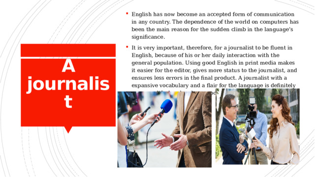 English has now become an accepted form of communication in any country. The dependence of the world on computers has been the main reason for the sudden climb in the language’s significance. It is very important, therefore, for a journalist to be fluent in English, because of his or her daily interaction with the general population. Using good English in print media makes it easier for the editor, gives more status to the journalist, and ensures less errors in the final product. A journalist with a expansive vocabulary and a flair for the language is definitely more qualified and makes a good first impression. A journalist   