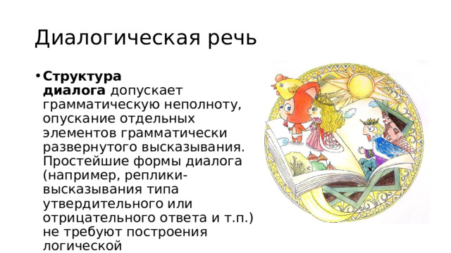 Диалогическая речь Структура диалога  допускает грамматическую неполноту, опускание отдельных элементов грамматически развернутого высказывания. Простейшие формы диалога (например, реплики-высказывания типа утвердительного или отрицательного ответа и т.п.) не требуют построения логической последовательности. 