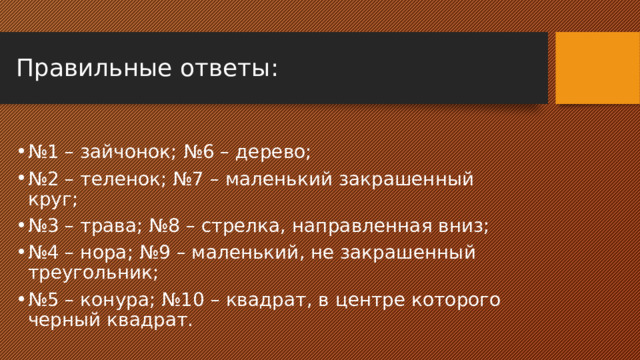Правильные ответы:   № 1 – зайчонок; №6 – дерево; № 2 – теленок; №7 – маленький закрашенный круг; № 3 – трава; №8 – стрелка, направленная вниз; № 4 – нора; №9 – маленький, не закрашенный треугольник; № 5 – конура; №10 – квадрат, в центре которого черный квадрат. 