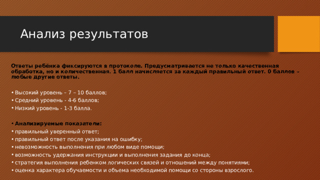 Анализ результатов Ответы ребёнка фиксируются в протоколе. Предусматривается не только качественная обработка, но и количественная. 1 балл начисляется за каждый правильный ответ. 0 баллов – любые другие ответы. Высокий уровень – 7 – 10 баллов; Средний уровень - 4-6 баллов; Низкий уровень - 1-3 балла. Анализируемые показатели: правильный уверенный ответ; правильный ответ после указания на ошибку; невозможность выполнения при любом виде помощи; возможность удержания инструкции и выполнения задания до конца; стратегия выполнения ребенком логических связей и отношений между понятиями; оценка характера обучаемости и объема необходимой помощи со стороны взрослого. 