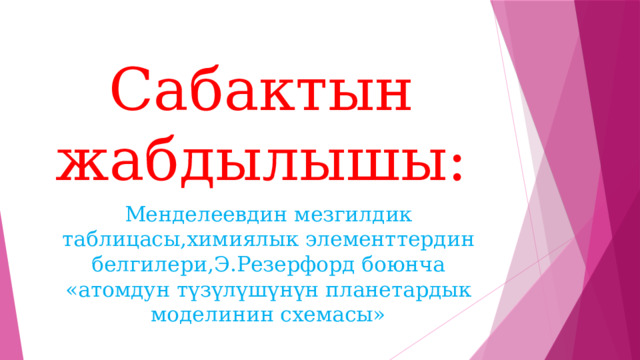 Сабактын жабдылышы: Менделеевдин мезгилдик таблицасы,химиялык элементтердин белгилери,Э.Резерфорд боюнча «атомдун түзүлүшүнүн планетардык моделинин схемасы» 