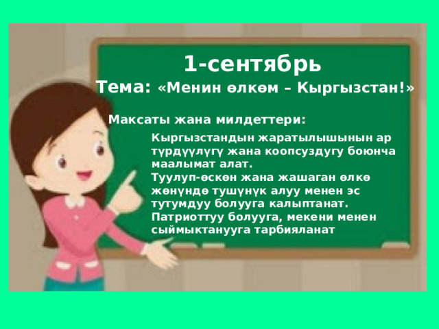 1-сентябрь  Тема: «Менин өлкөм – Кыргызстан!» Максаты жана милдеттери: Кыргызстандын жаратылышынын ар түрдүүлүгү жана коопсуздугу боюнча маалымат алат. Туулуп-өскөн жана жашаган өлкө жөнүндө тушүнүк алуу менен эс тутумдуу болууга калыптанат. Патриоттуу болууга, мекени менен сыймыктанууга тарбияланат 