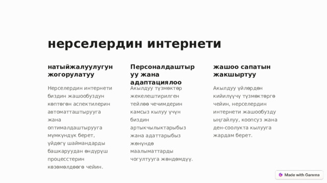 нерселердин интернети натыйжалуулугун жогорулатуу Персоналдаштыруу жана адаптациялоо жашоо сапатын жакшыртуу Нерселердин интернети биздин жашообуздун көптөгөн аспектилерин автоматташтырууга жана оптималдаштырууга мүмкүндүк берет, үйдөгү шаймандарды башкаруудан өндүрүш процесстерин көзөмөлдөөгө чейин. Акылдуу түзмөктөр жекелештирилген тейлөө чечимдерин камсыз кылуу үчүн биздин артыкчылыктарыбыз жана адаттарыбыз жөнүндө маалыматтарды чогултууга жөндөмдүү. Акылдуу үйлөрдөн кийилүүчү түзмөктөргө чейин, нерселердин интернети жашообузду ыңгайлуу, коопсуз жана ден-соолукта кылууга жардам берет.  