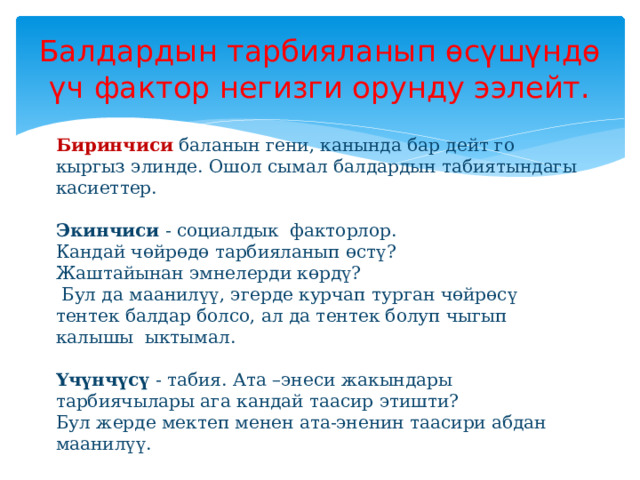Балдардын тарбияланып өсүшүндө үч фактор негизги орунду ээлейт.  Биринчиси  баланын гени, канында бар дейт го кыргыз элинде. Ошол сымал балдардын табиятындагы касиеттер.   Экинчиси - социалдык факторлор.  Кандай чөйрөдө тарбияланып өстү?  Жаштайынан эмнелерди көрдү?  Бул да маанилүү, эгерде курчап турган чөйрөсү тентек балдар болсо, ал да тентек болуп чыгып калышы ыктымал.   Үчүнчүсү - табия. Ата –энеси жакындары тарбиячылары ага кандай таасир этишти?  Бул жерде мектеп менен ата-эненин таасири абдан маанилүү.  