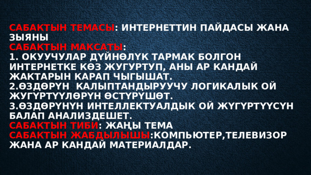 Сабактын темасы : Интернеттин пайдасы жана зыяны  Сабактын максаты :  1. Окуучулар дүйнөлүк тармак болгон интернетке көз жугуртуп, аны ар кандай жактарын карап чыгышат.  2.өздөрүн калыптандыруучу логикалык ой жугүртүүлөрүн өстүрүшөт.  3.ӨЗДӨРҮНҮН ИНТЕЛЛЕКТУАЛДЫК ОЙ ЖҮГҮРТҮҮСҮН БАЛАП АНАЛИЗДЕШЕТ.  Сабактын тиби : Жаңы тема  Сабактын жабдылышы :Компьютер,телевизор жана ар кандай материалдар.   