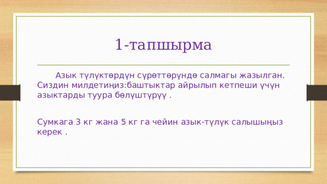 1-тапшырма  Азык түлүктөрдүн сүрөттөрүндө салмагы жазылган. Сиздин милдетиңиз:баштыктар айрылып кетпеши үчүн азыктарды туура бөлүштүрүү . Сумкага 3 кг жана 5 кг га чейин азык-түлүк салышыңыз керек . 