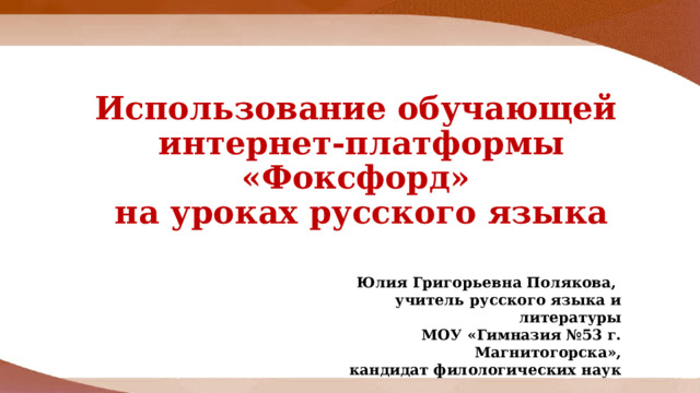 Юлия Григорьевна Полякова, учитель русского языка и литературы МОУ «Гимназия №53 г. Магнитогорска»,  кандидат филологических наук Использование обучающей  интернет-платформы «Фоксфорд»  на уроках русского языка 