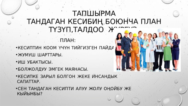 ТАПШЫРМА  ТАНДАГАН  КЕСИБИҢ  БОЮНЧА  ПЛАН  ТҮЗҮП , ТАЛДОО  ЖҮРГҮЗ . ПЛАН : КЕСИПТИН  КООМ  ҮЧҮН  ТИЙГИЗГЕН  ПАЙДАСЫ . ЖУМУШ  ШАРТТАРЫ . ИШ  УБАКТЫСЫ . БОЛЖОЛДУУ  ЭМГЕК  МАЯНАСЫ . КЕСИПКЕ  ЗАРЫЛ  БОЛГОН  ЖЕКЕ  ИНСАНДЫК  САПАТТАР . СЕН  ТАНДАГАН  КЕСИПТИ  АЛУУ  ЖОЛУ  ОҢОЙБУ  ЖЕ  КЫЙЫНБЫ ? 