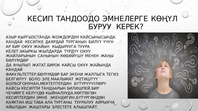КЕСИП  ТАНДООДО  ЭМНЕЛЕРГЕ  КӨҢҮЛ  БУРУУ  КЕРЕК ? АЗЫР КЫРГЫЗСТАНДА  ЖОЖДОРДУН  КАЙСЫНЫСЫНДА  КАНДАЙ КЕСИПКЕ  ДАЯРДАЙ  ТУРГАНЫН  БИЛҮҮ  ҮЧҮН  АР  БИР  ОКУУ  ЖАЙЫН  КЫДЫРУУГА  ТУУРА  КЕЛЕТ . АКЫРКЫ  ЖЫЛДАРДА  ТҮРДҮҮ  ОКУУ ЖАЙЛАРЫНЫН  САНЫНЫН  КӨБӨЙҮШҮ  МЕНЕН  ЖАҢЫ  БӨЛҮМДӨР ДА  АЧЫЛЫП  ЖАТАТ . БИРОК  КАЙСЫ  ОКУУ  ЖАЙЫНДА  КАНДАЙ ФАКУЛЬТЕТТЕР , БӨЛҮМДӨР БАР  ЭКЕНИ ЖАЛПЫГА  ТЕГИЗ  БЕЛГИЛҮҮ  БОЛО  ЭЛЕ . МААЛЫМАТ  ЖЕТИШТҮҮ  БОЛБОГОНУНАН , МЕКТЕПТЕРДИН  БҮТҮРҮҮЧҮЛӨРҮ  КАЙСЫ КЕСИПТИ  ТАНДААРЫН  БИЛИШПЕЙ , БИР  ЧЕЧИМГЕ КЕЛҮҮДӨ  КЫЙНАЛУУДА . КӨПТӨГӨН  КЕСИПТЕРДИН  ЭМНЕ  ЭКЕНДИГИН , БҮТҮРГӨНДӨН  КАЯКТАН  ИШ ТАБА  АЛА ТУРГАНЫ  ТУУРАЛУУ  АЙРЫКЧА  АЙЫЛДЫН  ЖАШТАРЫ  ЭЛЕСТЕТЕ  АЛЫШПАЙТ . 