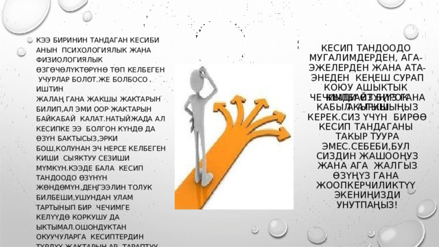 КЭЭ  БИРИНИН  ТАНДАГАН КЕСИБИ  АНЫН  ПСИХОЛОГИЯЛЫК  ЖАНА  ФИЗИОЛОГИЯЛЫК  ӨЗГӨЧӨЛҮКТӨРҮНӨ  ТӨП  КЕЛБЕГЕН  УЧУРЛАР БОЛОТ . ЖЕ  БОЛБОСО  ИШТИН ЖАЛАҢ  ГАНА  ЖАКШЫ  ЖАКТАРЫН БИЛИП , АЛ  ЭМИ ООР ЖАКТАРЫН БАЙКАБАЙ  КАЛАТ . НАТЫЙЖАДА  АЛ КЕСИПКЕ  ЭЭ  БОЛГОН КҮНДӨ ДА ӨЗҮН  БАКТЫСЫЗ , ЭРКИ  БОШ , КОЛУНАН ЭЧ НЕРСЕ  КЕЛБЕГЕН КИШИ  СЫЯКТУУ  СЕЗИШИ  МҮМКҮН . КЭЭДЕ  БАЛА КЕСИП  ТАНДООДО  ӨЗҮНҮН ЖӨНДӨМҮН , ДЕҢГЭЭЛИН  ТОЛУК БИЛБЕШИ , УШУНДАН  УЛАМ  ТАРТЫНЫП  БИР  ЧЕЧИМГЕ  КЕЛҮҮДӨ  КОРКУШУ  ДА  ЫКТЫМАЛ . ОШОНДУКТАН  ОКУУЧУЛАРГА  К Е С И П ТЕ Р Д И Н  ТҮ Р Д Ү Ү  Ж А К Т А Р Ы Н  АР ТАРАПТУУ  ТҮШҮНДҮРҮҮ КЕРЕК . БУЛ  ИШ  МЕКТЕПТЕ  ПСИХОЛОГДУН ,  ТАРБИЯЧЫЛАРДЫН  МИЛДЕТИ . КЕСИП  ТАНДООДО  М У Г А Л И М Д Е Р Д Е Н ,  А Г А - ЭЖЕЛЕРДЕН ЖАНА АТА - ЭНЕДЕН  КЕҢЕШ СУРАП КОЮУ АШЫКТЫК  КЫЛБАЙТ . БИРОК АКЫРКЫ ЧЕЧИМДИ  ӨЗҮҢҮЗ  ГАНА  КАБЫЛ  А ЛЫ Ш Ы Ң Ы З  К Е Р Е К . С И З Ү Ч Ү Н БИРӨӨ КЕСИП  ТАНДАГАНЫ ТАКЫР ТУУРА ЭМЕС . СЕБЕБИ , БУЛ  СИЗДИН ЖАШООҢУЗ ЖАНА АГА  ЖА Л ГЫ З  ӨЗ Ү Ң Ү З  Г А Н А ЖООПКЕРЧИЛИКТҮҮ  ЭКЕНИҢИЗДИ  УНУТПАҢЫЗ ! 