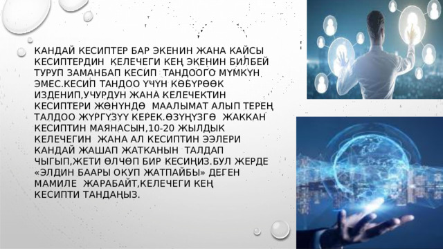 КАНДАЙ КЕСИПТЕР БАР ЭКЕНИН ЖАНА КАЙСЫ КЕСИПТЕРДИН  КЕЛЕЧЕГИ КЕҢ ЭКЕНИН БИЛБЕЙ ТУРУП ЗАМАНБАП КЕСИП  ТАНДООГО  МҮМКҮН  ЭМЕС . КЕСИП  ТАНДОО ҮЧҮН  КӨБҮРӨӨК  ИЗДЕНИП , УЧУРДУН ЖАНА КЕЛЕЧЕКТИН КЕСИПТЕРИ ЖӨНҮНДӨ  М АА ЛЫ М А Т  А ЛЫ П  ТЕ Р Е Ң  Т А Л Д О О  Ж Ү Р Г Ү З Ү Ү  К Е Р Е К . ӨЗ Ү Ң Ү З Г Ө ЖАККАН КЕСИПТИН МАЯНАСЫН ,10-20 ЖЫЛДЫК КЕЛЕЧЕГИН  ЖАНА АЛ КЕСИПТИН ЭЭЛЕРИ КАНДАЙ ЖАШАП ЖАТКАНЫН  ТАЛДАП  ЧЫГЫП , ЖЕТИ  ӨЛЧӨП  БИР  КЕСИҢИЗ . БУЛ  ЖЕРДЕ « ЭЛДИН  БААРЫ  ОКУП ЖАТПАЙБЫ »  ДЕГЕН  МАМИЛЕ  ЖА Р АБ А Й Т , К Е Л Е Ч Е Г И  К Е Ң  К Е С И П Т И  Т А Н Д А Ң Ы З . 