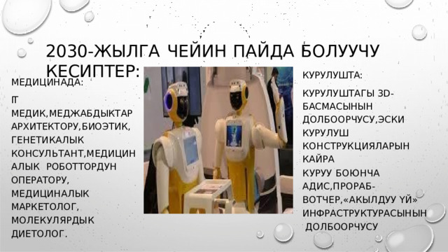 2030- ЖЫЛГА  ЧЕЙИН  ПАЙДА  БОЛУУЧУ  КЕСИПТЕР : КУРУЛУШТА : КУРУЛУШТАГЫ 3D- БАСМАСЫНЫН  ДОЛБООРЧУСУ , ЭСКИ КУРУЛУШ  КОНСТРУКЦИЯЛАРЫН  КАЙРА К У Р У У  Б О Ю Н ЧА  А Д И С , П Р О Р А Б - В О Т Ч Е Р , « АК Ы Л Д У У  Ү Й » ИНФРАСТРУКТУРАСЫНЫН ДОЛБООРЧУСУ МЕДИЦИНАДА : IT  МЕДИК , МЕДЖАБДЫКТАР  АРХИТЕКТОРУ , БИОЭТИК ,  ГЕНЕТИКАЛЫК  К О Н С У Л Ь Т А Н Т , М ЕД И Ц И Н А ЛЫ К РОБОТТОРДУН  ОПЕРАТОРУ , МЕДИЦИНАЛЫК  МАРКЕТОЛОГ ,  М О Л Е К У Л Я Р Д Ы К  Д И Е Т О Л О Г . 