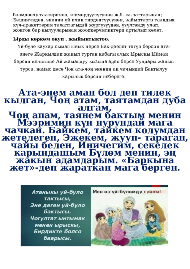 баамдоочу таасиринен, ишмердүүлүгүнөн ж.б. са-паттарынан; Бешинчиден, эненин үй ичин тирдентүүсүнөн, зайыптарга таандык күч-аракеттерин талаптагыдай жүргүзүүдөн, үзүлгөндү улап, жоктон бар кылууларынан жоопкерчиликтери артылып келет. Ырды көркөм окуп , жыйынтыктоо. Үй-бүлө каухар сымал ыйык нерсе Бак-дөөлөт төгүп берсин ата-энеге Жаркылдап жанып турган кабагы ачык Ырыскы Ыйман берсин келинине Ай жамалдуу кызына адеп берсе Уулдары жанып турса, намыс десе Чоң ата-чоң эненин ак чачындай Бактылуу карылык берсин небереге. Ата-энем аман бол деп тилек кылган, Чоң атам, таятамдан дуба алгам, Чоң апам, таянем бактым менин Мээримин күн нурундай мага чачкан. Байкем, тайкем колумдан жетелеген, Эжекем, жууп- тараган, чайы белен, Иничегим, секелек карындашым Бүлөм менин, эң жакын адамдарым. «Баркына жет»-деп жараткан мага берген. Атаныкы уй-було тактысы, Эне деген уй-було бактысы. Чогултат ынтымак менен ырыскы, Бирдикте болсо баарысы. Мен өз үй-бүлөмдү сүйөм! 