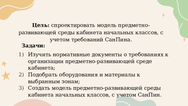 Цель: спроектировать модель предметно-развивающей среды кабинета начальных классов, с учетом требований СанПина.   Задачи: Изучить нормативные документы о требованиях к организации предметно-развивающей среде кабинета; Подобрать оборудования и материалы к выбранным зонам; Создать модель предметно-развивающей среды кабинета начальных классов, с учетом СанПин. 