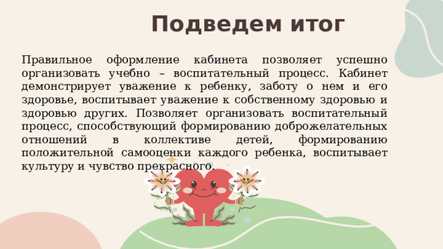 Подведем итог Правильное оформление кабинета позволяет успешно организовать учебно – воспитательный процесс. Кабинет демонстрирует уважение к ребенку, заботу о нем и его здоровье, воспитывает уважение к собственному здоровью и здоровью других. Позволяет организовать воспитательный процесс, способствующий формированию доброжелательных отношений в коллективе детей, формированию положительной самооценки каждого ребенка, воспитывает культуру и чувство прекрасного.     