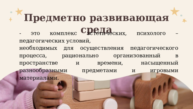 Предметно развивающая среда - это комплекс эстетических, психолого – педагогических условий, необходимых для осуществления педагогического процесса, рационально организованный в пространстве и времени, насыщенный разнообразными предметами и игровыми материалами. 