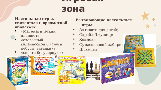 Игровая зона Настольные игры, связанные с предметной областью: Развивающие настольные игры. «Математический планшет» «словесный калейдоскоп», «слоги, ребусы, загадки»; «спасти безударную»; «орфографический фотоальбом», «каждому слову – свое место». Активити для детей; Скрабл Джуниор; Хекмек; Сумасшедший лабиринт; Шахматы . 