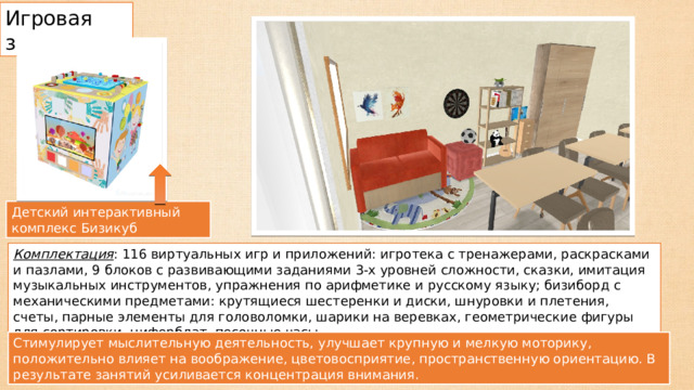 Игровая зона Детский интерактивный комплекс Бизикуб Комплектация : 116 виртуальных игр и приложений: игротека с тренажерами, раскрасками и пазлами, 9 блоков с развивающими заданиями 3-х уровней сложности, сказки, имитация музыкальных инструментов, упражнения по арифметике и русскому языку; бизиборд с механическими предметами: крутящиеся шестеренки и диски, шнуровки и плетения, счеты, парные элементы для головоломки, шарики на веревках, геометрические фигуры для сортировки, циферблат, песочные часы Стимулирует мыслительную деятельность, улучшает крупную и мелкую моторику, положительно влияет на воображение, цветовосприятие, пространственную ориентацию. В результате занятий усиливается концентрация внимания. 