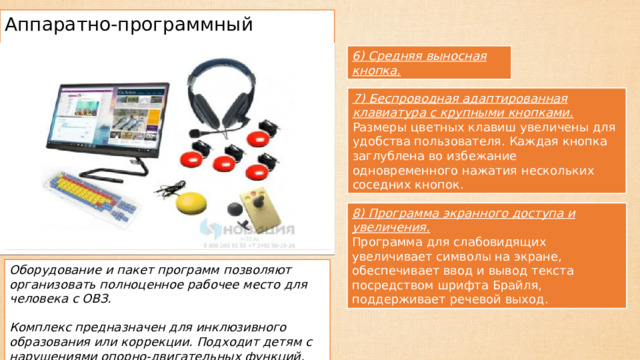 Аппаратно-программный комплекс 6) Средняя выносная кнопка. 7) Беспроводная адаптированная клавиатура с крупными кнопками. Размеры цветных клавиш увеличены для удобства пользователя. Каждая кнопка заглублена во избежание одновременного нажатия нескольких соседних кнопок. 8) Программа экранного доступа и увеличения. Программа для слабовидящих увеличивает символы на экране, обеспечивает ввод и вывод текста посредством шрифта Брайля, поддерживает речевой выход. Оборудование и пакет программ позволяют организовать полноценное рабочее место для человека с ОВЗ. Комплекс предназначен для инклюзивного образования или коррекции. Подходит детям с нарушениями опорно-двигательных функций, при ДЦП. 
