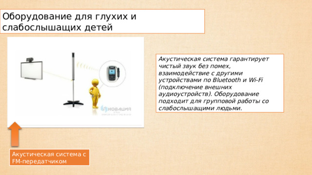 Оборудование для глухих и слабослышащих детей Акустическая система гарантирует чистый звук без помех, взаимодействие с другими устройствами по Bluetooth и Wi-Fi (подключение внешних аудиоустройств). Оборудование подходит для групповой работы со слабослышащими людьми. Акустическая система с FM-передатчиком 