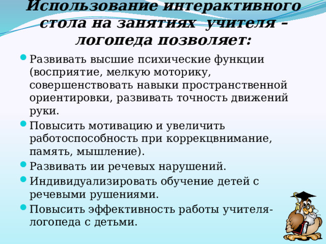 Использование интерактивного стола на занятиях учителя – логопеда позволяет: Развивать высшие психические функции (восприятие, мелкую моторику, совершенствовать навыки пространственной ориентировки, развивать точность движений руки. Повысить мотивацию и увеличить работоспособность при коррекцвнимание, память, мышление). Развивать ии речевых нарушений. Индивидуализировать обучение детей с речевыми рушениями. Повысить эффективность работы учителя-логопеда с детьми. 