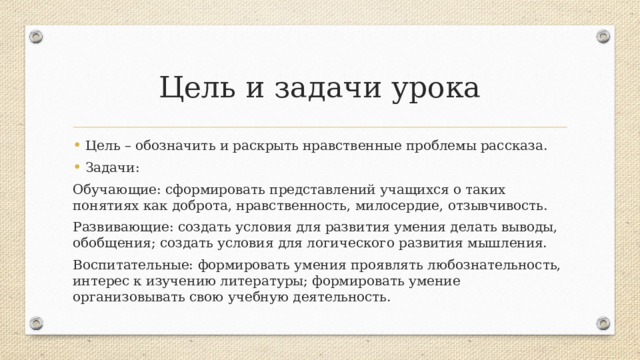 Цель и задачи урока Цель – обозначить и раскрыть нравственные проблемы рассказа. Задачи: Обучающие: сформировать представлений учащихся о таких понятиях как доброта, нравственность, милосердие, отзывчивость. Развивающие: создать условия для развития умения делать выводы, обобщения; создать условия для логического развития мышления. Воспитательные: формировать умения проявлять любознательность, интерес к изучению литературы; формировать умение организовывать свою учебную деятельность. 