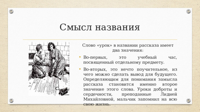 Смысл названия Слово «урок» в названии рассказа имеет два значения: Во-первых, это учебный час, посвященный отдельному предмету. Во-вторых, это нечто поучительное, из чего можно сделать вывод для будущего. Определяющим для понимания замысла рассказа становится именно второе значение этого слова. Уроки доброты и сердечности, преподанные Лидией Михайловной, мальчик запомнил на всю свою жизнь. 
