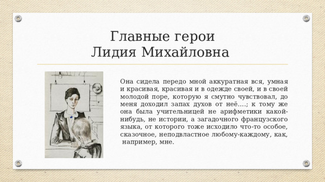 Главные герои  Лидия Михайловна Она сидела передо мной аккуратная вся, умная и красивая, красивая и в одежде своей, и в своей молодой поре, которую я смутно чувствовал, до меня доходил запах духов от неё….; к тому же она была учительницей не арифметики какой-нибудь, не истории, а загадочного французского языка, от которого тоже исходило что-то особое, сказочное, неподвластное любому-каждому, как, например, мне. 