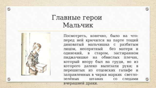 Главные герои  Мальчик Посмотреть, конечно, было на что: перед ней крючился на парте тощий диковатый мальчишка с разбитым лицом, неопрятный без матери и одинокий, в старом, застиранном пиджачишке на обвислых плечах, который впору был на груди, но из которого далеко вылезали руки; в перешитых из отцовских галифе и заправленных в чирки марких светло-зелёных штанах со следами вчерашней драки. 