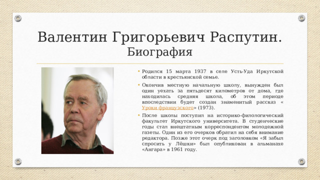 Валентин Григорьевич Распутин.  Биография Родился 15 марта 1937 в селе Усть-Уда Иркутской области в крестьянской семье. Окончив местную начальную школу, вынужден был один уехать за пятьдесят километров от дома, где находилась средняя школа, об этом периоде впоследствии будет создан знаменитый рассказ « Уроки французского » (1973). После школы поступил на историко-филологический факультет Иркутского университета. В студенческие годы стал внештатным корреспондентом молодежной газеты. Один из его очерков обратил на себя внимание редактора. Позже этот очерк под заголовком «Я забыл спросить у Лёшки» был опубликован в альманахе «Ангара» в 1961 году. 