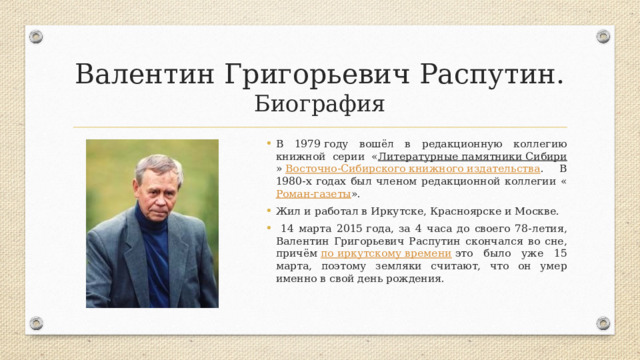 Валентин Григорьевич Распутин.  Биография В 1979 году вошёл в редакционную коллегию книжной серии « Литературные памятники Сибири »  Восточно-Сибирского книжного издательства . В 1980-х годах был членом редакционной коллегии « Роман-газеты ». Жил и работал в Иркутске, Красноярске и Москве.  14 марта 2015 года, за 4 часа до своего 78-летия, Валентин Григорьевич Распутин скончался во сне, причём  по иркутскому времени  это было уже 15 марта, поэтому земляки считают, что он умер именно в свой день рождения. 
