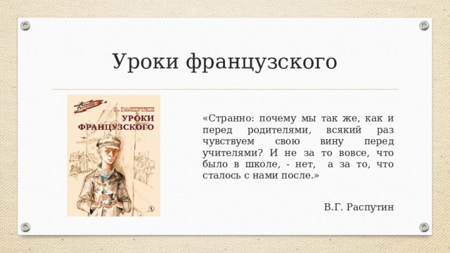 Уроки французского «Странно: почему мы так же, как и перед родителями, всякий раз чувствуем свою вину перед учителями? И не за то вовсе, что было в школе, - нет, а за то, что сталось с нами после.» В.Г. Распутин 