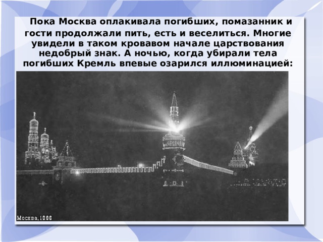  Пока Москва оплакивала погибших, помазанник и гости продолжали пить, есть и веселиться. Многие увидели в таком кровавом начале царствования недобрый знак. А ночью, когда убирали тела погибших Кремль впевые озарился иллюминацией:  